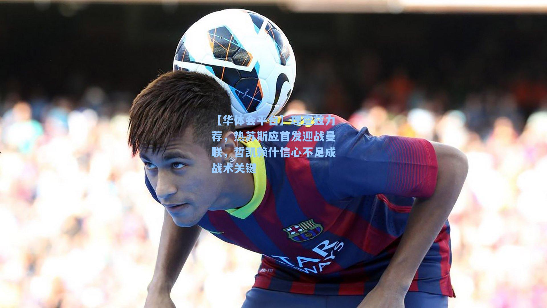 理查兹力荐，热苏斯应首发迎战曼联，哲凯赖什信心不足成战术关键