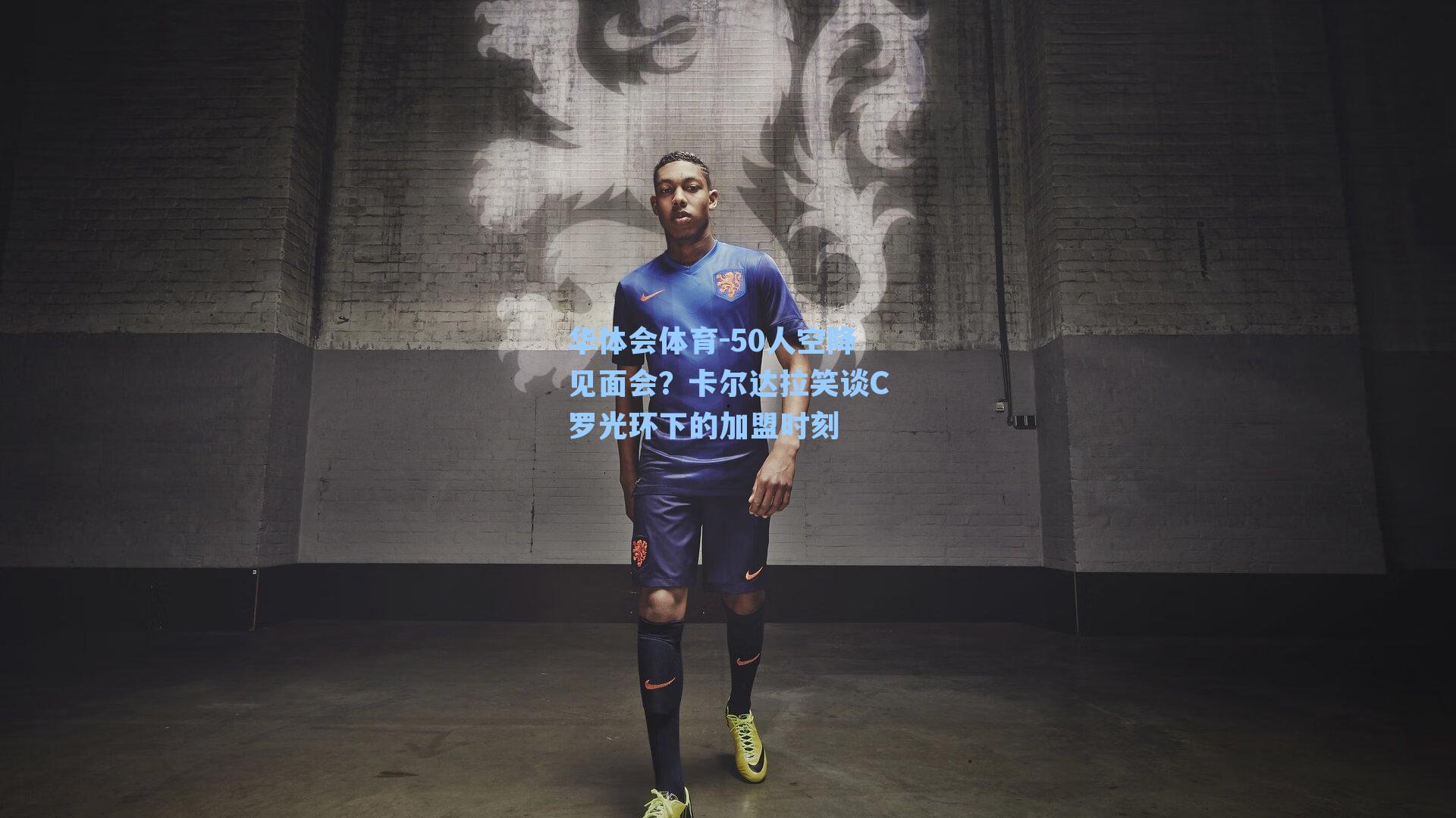 华体会体育-50人空降见面会？卡尔达拉笑谈C罗光环下的加盟时刻